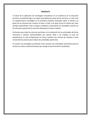 PROPÓSITO
A través de la aplicación de estrategias innovadoras en la enseñanza de la educación
primaria se pretende lograr un mejor aprendizaje por parte de los alumnos, en este caso
se implementaran estrategias en la enseñanza Español, buscando captar el interés y el
gusto de los alumnos por conocer el tema a tratar y de igual forma el interés por estar
siempre aprendiendo. Esto se lograra mediante la planeación de actividades acorde con
los intereses y gustos de los alumnos del grupo en el que se labore.
Se buscara que todos los alumnos participen en la realización de las actividades de forma
entusiasta y siempre comprometidos por aportar ideas a los trabajos ya que sus
aportaciones no solo enriquecerán las clases, también nos servirán de impulso y como
conocimientos previos para realizar las actividades posteriores.
En cuanto a la estrategia se pretende iniciar siempre con actividades motivantes para los
alumnos y utilizar material llamativo que atraiga la atención de los estudiantes.

 
