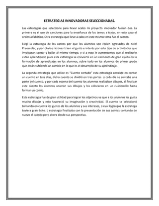ESTRATEGIAS INNOVADORAS SELECCIONADAS.
Las estrategias que seleccione para llevar acabo mi proyecto innovador fueron dos. La
primera es el uso de canciones para la enseñanza de los temas a tratar, en este caso el
orden alfabético. Otra estrategia que lleve a cabo en este mismo tema fue el cuento.
Elegí la estrategia de los cantos por que los alumnos son recién egresados de nivel
Preescolar, y por obvias razones traen el gusto e interés por este tipo de actividades que
involucran cantar y bailar al mismo tiempo, y si a esto le aumentamos que al realizarlo
están aprendiendo pues esta estrategia se convierte en un elemento de gran ayuda en la
formación de aprendizajes en los alumnos, sobre todo en los alumnos de primer grado
que están sufriendo un cambio en lo que es el desarrollo de su aprendizaje.
La segunda estrategia que utilice es “Cuento cortado” esta estrategia consiste en contar
un cuento en tres días, dicho cuento se dividió en tres partes y cada día se contaba una
parte del cuento, y por cada escena del cuento los alumnos realizaban dibujos, al finalizar
este cuento los alumnos unieron sus dibujos y los colocaron en un cuadernillo hasta
formar un comic.
Esta estrategia fue de gran utilidad para lograr los objetivos ya que a los alumnos les gusta
mucho dibujar y esto favoreció su imaginación y creatividad. El cuento se seleccionó
tomando en cuenta los gustos de los alumnos y sus intereses, o cual logro que la estratega
tuviera gran éxito. L estrategia finalizaba con la presentación de sus comics contando de
nuevo el cuento pero ahora desde sus perspectiva.

 
