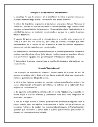 Estrategia “El uso de canciones en la enseñanza”
La estrategia “El uso de canciones en la enseñanza” la utilice la primera semana de
prácticas. Dicha estrategia la lleve a cabo durante los 5 días de la semana.
El primer día de prácticas se presentó a los alumnos una canción llamada “Cantando el
abecedario”. Solo en una ocasión escucharon la canción completa, luego solo escucharon
una parte en la cual hablaba de las primeras 7 letras del abecedario. Desde elinicio de la
actividad los alumnos se mostraron entusiasmados y aunque no se sabían la canción
trataban de cantarla.
El segundo día que se implementó la estrategia se puso la canción, ahora se aumentó el
audio a 7 letras más del abecedario, pero antes los alumnos adivinaban que letras
involucraríamos en la canción ese día. Al empezar a cantar los alumnos empezaron a
palmear con cada letra y estaban muy entusiasmados.
Los días siguientes los alumnos siguieron felices por la actividad y pedían que llevara otras
canciones para las clases así que incluí algunas canciones para que guardaran silencio,
para que formaran equipos y para que se relajaran entre actividad y actividad.
El último día de la semana cantaron toda la canción del abecedario y la repitieron muy
entusiasmados.
Estrategia “Cuento Cortado”
Esta estrategia fue implementada durante l segunda etapa de prácticas. En esta los
alumnos presentaron interés desde el primer día que se abordó, sobre todo cuando se les
menciono que realizarían dibujos del cuento.
Se inició la clase hablando acerca de los cuentos y cuáles eran sus favoritos, entonces fue
cuando ellos iniciaron a interesarse por el tema, y a participar en la elaboración de un
mapa de sus cuentos favoritos.
Al día siguiente se les conto la primera parte del cuento “Obediencia”, un cuento con
mucha Magia, o cual los motivaba y comentaban entre ellos como imaginaban los
personajes y los lugares.
Al otro día Al llegar a clases lo primero que hicieron los alumnos fue preguntar sobre el
cuento, querían saber que seguía y comentaban que le habían contado el cuento a sus
hermanos. Y el tercer día estaban más entusiasmados al escuchar el final del cuento y
quisieron que volviéramos a contar todo el cuento, posteriormente presentaron sus
comics y sus cuentos fueron muy variados.

 