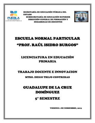 SECRETARÍA DE EDUCACIÓN PÚBLICA DEL
ESTADO
SUBSECRETARÍA DE EDUCACIÓN SUPERIOR
DIRECCIÓN GENERAL DE FORMACIÓN Y
DESARROLLO DE DOCENTES

ESCUELA NORMAL PARTICULAR
“PROF. RAÚL ISIDRO BURGOS”
LICENCIATURA EN EDUCACIÓN
PRIMARIA
TRABAJO DOCENTE E INNOVACION
MTRO. DIEGO TREJO CONTRERAS

GUADALUPE DE LA CRUZ
DOMÍNGUEZ
5° SEMESTRE
VIERNES 1 DE NOBIEMBRE, 2013

 