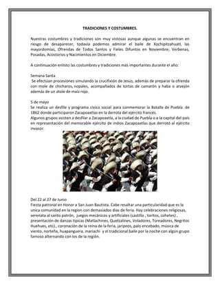 TRADICIONES Y COSTUMBRES.
Nuestras costumbres y tradiciones son muy vistosas aunque algunas se encuentran en
riesgo de desaparecer, todavía podemos admirar el baile de Xochipitzahuatl, las
mayordomías, Ofrendas de Todos Santos y Fieles Difuntos en Noviembre; Verbenas,
Posadas, Acostorios y Nacimientos en Diciembre.
A continuación enlisto las costumbres y tradiciones más importantes durante el año:
Semana Santa
Se efectúan procesiones simulando la crucifixión de Jesús, además de preparar la ofrenda
con mole de chicharos, nopales, acompañados de tortas de camarón y haba o arvejón
además de un atole de maíz rojo.
5 de mayo
Se realiza un desfile y programa cívico social para conmemorar la Batalla de Puebla de
1862 donde participaron Zacapoaxtlas en la derrota del ejército francés.
Algunos grupos asisten a desfilar a Zacapoaxtla, a la ciudad de Puebla o a la capital del país
en representación del memorable ejército de indios Zacapoaxtlas que derrotó al ejército
invasor.

Del 22 al 27 de Junio
Fiesta patronal en Honor a San Juan Bautista. Cabe resaltar una particularidad que es la
unica comunidad en la region con demasiados dias de feria. Hay celebraciones religiosas,
serenata al santo patrón, juegos mecánicos y artificiales (castillo , toritos, cohetes) ,
presentación de danzas típicas (Matlachines, Quetzalines, Voladores, Toreadores, Negritos
Huehues, etc)., coronación de la reina de la feria, jaripeos, palo encebado, música de
viento, norteña, huapanguera, mariachi y el tradicional baile por la noche con algún grupo
famoso alternando con los de la región.

 