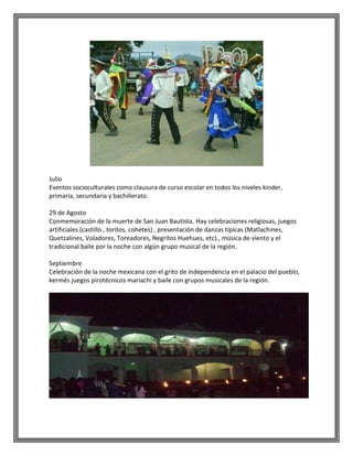 Julio
Eventos socioculturales como clausura de curso escolar en todos los niveles kinder,
primaria, secundaria y bachillerato.
29 de Agosto
Conmemoración de la muerte de San Juan Bautista. Hay celebraciones religiosas, juegos
artificiales (castillo , toritos, cohetes) , presentación de danzas típicas (Matlachines,
Quetzalines, Voladores, Toreadores, Negritos Huehues, etc)., música de viento y el
tradicional baile por la noche con algún grupo musical de la región.
Septiembre
Celebración de la noche mexicana con el grito de independencia en el palacio del pueblo,
kermés juegos pirotécnicos mariachi y baile con grupos musicales de la región.

 