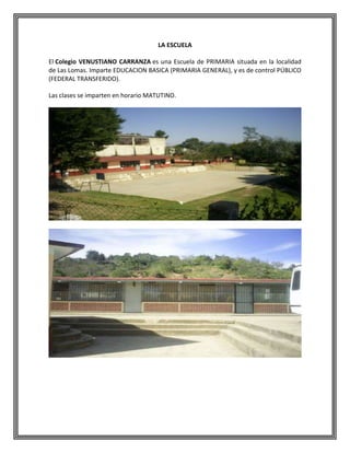 LA ESCUELA
El Colegio VENUSTIANO CARRANZA es una Escuela de PRIMARIA situada en la localidad
de Las Lomas. Imparte EDUCACION BASICA (PRIMARIA GENERAL), y es de control PÚBLICO
(FEDERAL TRANSFERIDO).
Las clases se imparten en horario MATUTINO.

 