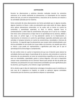 JUSTIFICACIÓN
Durante las observaciones y prácticas docentes realizadas durante los semestres
anteriores se ha venido analizando las planeaciones y el desempeño de los maestros
dentro del aula, así como el comportamiento y reacciones de los alumnos con relación a
las actividades aplicadas por los maestros.
Como conclusión de estas observaciones nos hemos percatado que en algunas escuelas,
algunos maestros no llevan a cabo una planeación para cada sesión de clases, algunos
otros aplican planeaciones comerciales, en las cuales solo se toman en cuenta los
contenidos y aprendizajes esperados, es decir lo teórico, dejando fuera la
contextualización y sobre todo las características del grupo con el cual se va a trabajar.
Esto tiene como consecuencia un bajo nivel en el aprendizaje de los alumnos, debido a
dos cosas: en primer lugar, si no hay planeación caemos en la improvisación, si
improvisamos no tomamos en cuenta los aprendizajes esperados planteados para cada
actividad, ni tampoco tomamos en cuenta las características, necesidades e intereses de
los alumnos. En segundo lugar las planeaciones que ocupan están contextualizadas y por
ello las actividades no van acorde con lo que rodea a los alumnos, con aquello que está a
su alance y que puede ser representativo y significativo para ellos, por lo que el
aprendizaje de los temas llegan a complicárseles.
De este análisis tome en cuenta la importancia de que sea el docente quien planee las
actividades diarias para lograr el aprendizaje de los alumnos, esto tomando en cuenta los
elementos de una planeación así como las características específicas de sus alumnos, ya
sean sus necesidades, capacidades, gustos e incluso disgustos. ¿Por qué es importante
conocer estas características de los alumnos? Bueno pues porque de ello de pende que
realicemos una planeación en la que involucremos actividades que sean significativas para
los alumnos, que les gusten, y los motiven a seguir aprendiendo.
Ahí es donde surge la idea de implementar estrategias Innovadoras para la enseñanza en
este caso de la asignatura en Español, en donde se aplicaran algunas actividades
interesantes para los alumnos y que además es dejaran un aprendizaje.

 