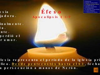 Éfeso Apocalipsis 2:1-7 La iglesia trabajadora. Sana doctrinalmente. - Sufrida. - Paciente. Pero perdió el primer amor. Esta iglesia representa el período de la iglesia primitiva, apostólica.  Desde pentecostés hasta el 63 , fecha de la  primera persecución a manos de Nerón. 1- Introducción 2- Esquema “Eventos Finales” 3-  El Mensaje a las Siete Iglesias 4- Las Señales del Fin 5- Apostasía y Ecumenismo 6- El Arrebatamiento 7- El Anticristo y el Falso Profeta 8- La Gran Tribulación 9- La Manifestación Gloriosa 