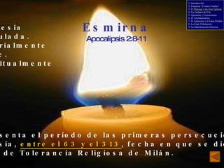 Esmirna Apocalipsis 2:8-11 La iglesia atribulada. Materialmente pobre. Espiritualmente rica. - Fiel. Representa el período de las primeras persecuciones a la iglesia,  entre el 63 y el 313 , fecha en que se dictó el Edicto de Tolerancia Religiosa de Milán. 1- Introducción 2- Esquema “Eventos Finales” 3-  El Mensaje a las Siete Iglesias 4- Las Señales del Fin 5- Apostasía y Ecumenismo 6- El Arrebatamiento 7- El Anticristo y el Falso Profeta 8- La Gran Tribulación 9- La Manifestación Gloriosa 