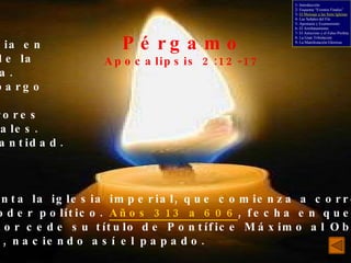 Pérgamo Apocalipsis 2:12-17 La iglesia en medio de la idolatría. Sin embargo fiel. Con errores doctrinales. - Poca santidad. Representa la iglesia imperial, que comienza a corromperse con el poder político.  Años 313 a 606 , fecha en que el Emperador cede su título de Pontífice Máximo al Obispo  de Roma, naciendo así el papado. 1- Introducción 2- Esquema “Eventos Finales” 3-  El Mensaje a las Siete Iglesias 4- Las Señales del Fin 5- Apostasía y Ecumenismo 6- El Arrebatamiento 7- El Anticristo y el Falso Profeta 8- La Gran Tribulación 9- La Manifestación Gloriosa 