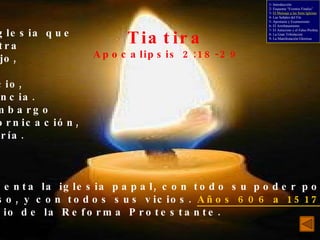 Tiatira Apocalipsis 2:18-29 - Una iglesia que muestra trabajo, amor,  servicio, paciencia. Sin embargo con fornicación, idolatría. Representa la iglesia papal, con todo su poder político y religioso, y con todos sus vicios.  Años 606 a 1517 , fecha del inicio de la Reforma Protestante. 1- Introducción 2- Esquema “Eventos Finales” 3-  El Mensaje a las Siete Iglesias 4- Las Señales del Fin 5- Apostasía y Ecumenismo 6- El Arrebatamiento 7- El Anticristo y el Falso Profeta 8- La Gran Tribulación 9- La Manifestación Gloriosa 