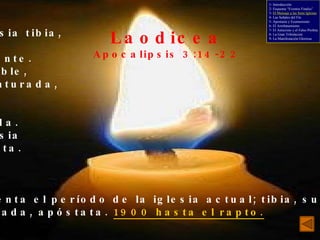 Laodicea Apocalipsis 3:14-22 La iglesia tibia, ni fría ni caliente. Miserable, desventurada, pobre, ciega, desnuda. La iglesia apóstata. Representa el período de la iglesia actual; tibia, suficiente, acomodada, apóstata.  1900 hasta el rapto. 1- Introducción 2- Esquema “Eventos Finales” 3-  El Mensaje a las Siete Iglesias 4- Las Señales del Fin 5- Apostasía y Ecumenismo 6- El Arrebatamiento 7- El Anticristo y el Falso Profeta 8- La Gran Tribulación 9- La Manifestación Gloriosa 