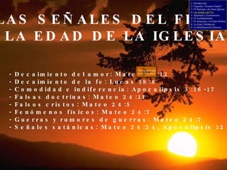 LAS SEÑALES DEL FIN DE LA EDAD DE LA IGLESIA - Decaimiento del amor: Mateo 24:12 - Decaimiento de la fe: Lucas 18:8 - Comodidad e indiferencia: Apocalipsis 3:16-17 - Falsas doctrinas: Mateo 24:11 - Falsos cristos: Mateo 24:5 - Fenómenos físicos: Mateo 24:7 - Guerras y rumores de guerras: Mateo 24:7 - Señales satánicas: Mateo 24:24, Apocalipsis 12:12 “ No me digas que no nos falta amor” 1- Introducción 2- Esquema “Eventos Finales” 3- El Mensaje a las Siete Iglesias 4-  Las Señales del Fin 5- Apostasía y Ecumenismo 6- El Arrebatamiento 7- El Anticristo y el Falso Profeta 8- La Gran Tribulación 9- La Manifestación Gloriosa 