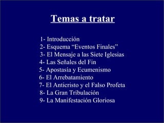 1- Introducción  2- Esquema “Eventos Finales”  3- El Mensaje a las Siete Iglesias 4- Las Señales del Fin  5- Apostasía y Ecumenismo  6- El Arrebatamiento  7- El Anticristo y el Falso Profeta 8- La Gran Tribulación  9- La Manifestación Gloriosa  Temas a tratar 