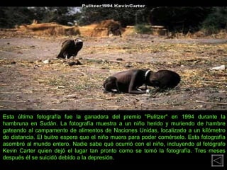 Esta última fotografía fue la ganadora del premio "Pulitzer" en 1994 durante la hambruna en Sudán. La fotografía muestra a un niño herido y muriendo de hambre gateando al campamento de alimentos de Naciones Unidas, localizado a un kilómetro de distancia. El buitre espera que el niño muera para poder comérselo. Esta fotografía asombró al mundo entero. Nadie sabe qué ocurrió con el niño, incluyendo al fotógrafo Kevin Carter quien dejó el lugar tan pronto como se tomó la fotografía. Tres meses después él se suicidó debido a la depresión. 