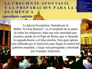 LA CRECIENTE APOSTASÍA Y LA PREPARACIÓN PARA LA IGLESIA ECUMÉNICA Apocalipsis capítulo 17 La Iglesia Ecuménica, llamada por la Biblia “la Gran Ramera”,   es el resultado de la unión de todas las religiones, bajo una sola autoridad que, creemos, puede ser el Papa de Roma, que es llamado la segunda bestia o el falso profeta. Esta gran iglesia será utilizada por el Anticristo para llegar al control del gobierno mundial, y luego será perseguida y destruida por el propio Anticristo. 1- Introducción 2- Esquema “Eventos Finales” 3- El Mensaje a las Siete Iglesias 4- Las Señales del Fin 5-  Apostasía y Ecumenismo 6- El Arrebatamiento 7- El Anticristo y el Falso Profeta 8- La Gran Tribulación 9- La Manifestación Gloriosa 