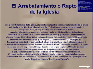 El Arrebatamiento o Rapto de la Iglesia Con el Arrebatamiento de la Iglesia, el período en el cual se anunciaba el evangelio de la gracia y de la gloria de Dios, habrá llegado a su fin. Todos los que pertenezcan a la Iglesia, el cuerpo de Cristo, vivos y muertos, serán quitados de la tierra. Aquel Arrebatamiento acontecerá primero y debe ser distinguido, según las claras enseñanzas de la Biblia, de la “venida del Señor en poder y gran gloria”, o manifestación gloriosa (Mateo 24:30). Ésta última es la aparición de Cristo, visible y perceptible para todo el mundo, con todos sus santos, y sus ángeles (2ª Tesalonicenses 1, Apocalipsis 1:7). Una cuestión importante y que ha sido objeto de mucho debate en este último tiempo, es si el Arrebatamiento ocurrirá antes, durante, o al fin de la Gran Tribulación; es decir, si la Iglesia tendrá que pasar o no por aquel tiempo de juicios antes que empiece el Milenio, juicios que han sido claramente profetizados por los profetas del Antiguo Testamento y por Juan el Bautista, así como también por nuestro Señor Jesucristo mismo. Creemos que la enseñanza clara de la Biblia es que la Iglesia será arrebatada  antes  que comience la Gran Tribulación (1ª Tesalonicenses 1:10, 5:9; Romanos 5:9; Apocalipsis 3:10) (Ver la diapositiva titulada “Los Eventos Finales”). 1- Introducción 2- Esquema “Eventos Finales” 3- El Mensaje a las Siete Iglesias 4- Las Señales del Fin 5- Apostasía y Ecumenismo 6-  El Arrebatamiento 7- El Anticristo y el Falso Profeta 8- La Gran Tribulación 9- La Manifestación Gloriosa 
