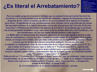 ¿Es literal el Arrebatamiento? Para un amplio grupo de creyentes y teólogos que no aceptan la interpretación literal de las Escrituras, el Arrebatamiento tiene un significado simbólico. Algunos lo interpretan como un despertar de los valores cristianos, producto de un avivamiento de la Iglesia en el mundo; para otros, “ el significado de este arrebatamiento tiene relación con la expresión que da cuenta del encuentro solemne de la Iglesia ascendida con la más alta persona del Universo: El Kyrios, Jesucristo” (“Orientación Doctrinal a las Iglesias de la Ubach”). El problema que se presenta con la interpretación simbólica es que cada autor le da un sentido diferente a las Escrituras, y así nos encontramos con que hay tantas interpretaciones como autores. La Biblia debe ser interpretada literalmente; apartarse de esta regla significa abrirse a toda clase de confusiones y, a veces, herejías. Cuando el sentido simple de la Escritura tiene sentido común, no busque otro sentido, sino que tome cada palabra en su significado primario y literal a menos que los hechos del contexto inmediato indiquen claramente otra cosa. La palabra  arrebatamiento  viene de una traducción de la Vulgata latina, hecha en el S. IV d.C., que tradujo así el griego  harpadzo  (que se halla en 1ª Tesalonicenses 4:17), y que ha sido adoptada por muchas versiones como la mejor palabra para expresar el hecho que describe: harpadzo  significa quitar súbita y violentamente algo de su lugar; puede ser traducida también como “levantados”, “agarrados”, o “raptados”. Pablo develó en 1ª Corintios 15:51-52 lo que él llamó “misterio”: que los cristianos “todos seremos transformados, en un momento, en un abrir y cerrar de ojos …”. Enoc, en el Antiguo Testamento, ilustra esta experiencia transformadora: “ Caminó,  pues,  Enoc con Dios,  y desapareció, porque le llevó Dios” (Génesis 5:24). Sí, el Arrebatamiento de la Iglesia realmente ocurrirá, y pronto. 1- Introducción 2- Esquema “Eventos Finales” 3- El Mensaje a las Siete Iglesias 4- Las Señales del Fin 5- Apostasía y Ecumenismo 6-  El Arrebatamiento 7- El Anticristo y el Falso Profeta 8- La Gran Tribulación 9- La Manifestación Gloriosa 