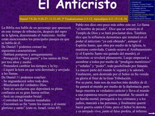 El   Anticristo La Biblia nos habla de un personaje que aparecerá en este tiempo de tribulación, después del rapto de la Iglesia, denominado el Anticristo. Arriba están mencionados los principales pasajes en que se habla de él. De Daniel 7 podemos extraer las siguientes características: Hablará pomposa y arrogantemente. Perseguirá y “hará guerra” a los santos de Dios por tres años y medio. Pretenderá cambiar los tiempos y la ley. Llegará la hora en que será derrotado y arrojado a las llamas. De Daniel 11 podemos concluir: Se engrandecerá sobre todo dios. Blasfemará del verdadero Dios. Será un secularista que depositará su plena confianza en su gran fuerza militar. Será un conquistador brutal. Controlará las finanzas mundiales. Encontrará su fin “entre los mares y el monte glorioso y santo” (esto es, Israel, verso 45). Daniel 7:8-26; 9:26-27; 11:21-45; 2ª Tesalonicenses 2:3-12; Apocalipsis 6:2; 13:1-8, 18. Pablo nos dice otro poco más sobre este ser. Le llama “ el hombre de pecado”. Dice que se sentará en el Templo de Dios y se hará proclamar dios. También dice que la influencia demoníaca que instalará en el poder al anticristo “ya está obrando”, aunque el Espíritu Santo, que obra por medio de la Iglesia, la mantiene controlada. Cuando ocurra el Arrebatamiento (y el Espíritu Santo sea quitado del mundo), el Anticristo se revelará plenamente. Luego empezará a asombrar a todos por medio de “prodigios mentirosos” y “señales” y “poder”, todo posibilitado por Satanás. La mayor parte del mundo le seguirá y le adorará. Finalmente, será destruido por el Señor en Su venida en gloria al final de la Gran Tribulación. Por su parte, Juan nos da muchos más detalles de él. Se ganará al mundo por medio de la diplomacia, pero luego muestra su verdadero carácter y lleva al mundo a una espantosa tercera guerra mundial. Se sanará de un herida mortal, perseguirá a los cristianos y a los judíos, marcará a las personas, y finalmente querrá hacer guerra contra Cristo, pero el Señor lo derrota y es arrojado vivo, junto al falso profeta, al infierno. 1- Introducción 2- Esquema “Eventos Finales” 3- El Mensaje a las Siete Iglesias 4- Las Señales del Fin 5- Apostasía y Ecumenismo 6- El Arrebatamiento 7-  El Anticristo y el Falso Profeta 8- La Gran Tribulación 9- La Manifestación Gloriosa 