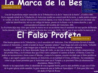 La Marca de la Bestia El Falso Profeta Una de las profecías mejor conocidas de la Tribulación es la de la “marca de la bestia”, el mítico 666. En la segunda mitad de la Tribulación, el Anticristo tendrá un control total de la tierra, y nadie podrá comprar ni vender, es decir, realizar transacción comercial alguna, si no tiene la marca. La marca será sin duda una señal de identificación, tal vez un código de barras, puesto en la frente o en la mano derecha, y que corresponderá al número del nombre del Anticristo, 666. La Escritura deja muy claro que recibir la marca no es un accidente sino el resultado de una opción deliberada hecha durante la tribulación. Un ángel advierte dos veces, en 14:9 y 14:11, que el que recibe la marca de la bestia, recibirá el castigo de Dios, y será arrojado al infierno. Apocalipsis 13:16-18 Apocalipsis 13:11-16 Otra bestia aparece en la Tribulación, y es el sacerdote del Anticristo. Este falso profeta llevará al mundo a adorar al Anticristo, y tendrá el poder de hacer “grandes señales”: traer fuego del cielo a la tierra, “infundir aliento” a una imagen que se hará de la bestia, y obligar al mundo a adorarla. Resulta interesante lo de hacer descender fuego del cielo, ya que ésa es una de las señales características del profeta Elías, y la Escritura dice que Elías viene a preparar el camino al Señor, el Mesías. Como los judíos no reconocieron a Jesús como el Mesías, y todavía lo esperan, creerán sin duda que el falso profeta es Elías, y que aquél a quien éste anuncia, el Anticristo, es en realidad el Cristo, el Mesías. Así entendemos cómo es que Israel permitirá que el Anticristo entre en el Templo y se proclame Dios (la abominación desoladora, Mateo 24:15). Mucho se ha especulado sobre la identidad de esta segunda bestia, pero lo más probable es que sea el líder de la gran iglesia unida mundial, la gran ramera de que se habla en Apocalipsis 17. Este gran líder será sin duda el Papa de Roma. 1- Introducción 2- Esquema “Eventos Finales” 3- El Mensaje a las Siete Iglesias 4- Las Señales del Fin 5- Apostasía y Ecumenismo 6- El Arrebatamiento 7-  El Anticristo y el Falso Profeta 8- La Gran Tribulación 9- La Manifestación Gloriosa 