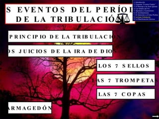 LOS EVENTOS DEL PERÍODO  DE LA TRIBULACIÓN EL PRINCIPIO DE LA TRIBULACIÓN LOS JUICIOS DE LA IRA DE DIOS LOS 7 SELLOS LAS 7 TROMPETAS LAS 7 COPAS ARMAGEDÓN 1- Introducción 2- Esquema “Eventos Finales” 3- El Mensaje a las Siete Iglesias 4- Las Señales del Fin 5- Apostasía y Ecumenismo 6- El Arrebatamiento 7- El Anticristo y el Falso Profeta 8-  La Gran Tribulación 9- La Manifestación Gloriosa 