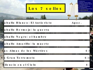 Los 7 sellos El Caballo Blanco: El Anticristo Apoc.  6:2 El Caballo Bermejo: la guerra 6:3 El Caballo Negro: el hambre 6:5 El Caballo Amarillo: la muerte 6:7 Las Almas de los Mártires 6:9 Un Gran Terremoto 6:12 Silencio en el Cielo 8:1 1- Introducción 2- Esquema “Eventos Finales” 3- El Mensaje a las Siete Iglesias 4- Las Señales del Fin 5- Apostasía y Ecumenismo 6- El Arrebatamiento 7- El Anticristo y el Falso Profeta 8-  La Gran Tribulación 9- La Manifestación Gloriosa 