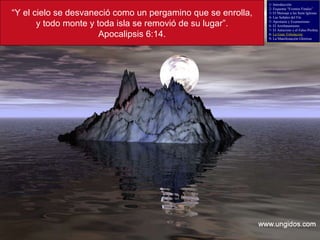 “ Y el cielo se desvaneció como un pergamino que se enrolla, y todo monte y toda isla se removió de su lugar”. Apocalipsis 6:14. 1- Introducción 2- Esquema “Eventos Finales” 3- El Mensaje a las Siete Iglesias 4- Las Señales del Fin 5- Apostasía y Ecumenismo 6- El Arrebatamiento 7- El Anticristo y el Falso Profeta 8-  La Gran Tribulación 9- La Manifestación Gloriosa 