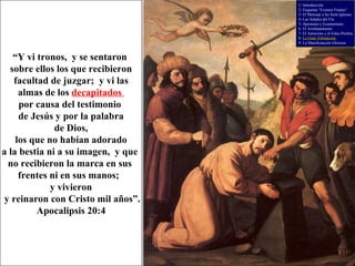 “ Y vi tronos,  y se sentaron  sobre ellos los que recibieron facultad de juzgar;  y vi las  almas de los  decapitados  por causa del testimonio  de Jesús y por la palabra de Dios,  los que no habían adorado  a la bestia ni a su imagen,  y que  no recibieron la marca en sus  frentes ni en sus manos;  y vivieron y reinaron con Cristo mil años”. Apocalipsis 20:4 1- Introducción 2- Esquema “Eventos Finales” 3- El Mensaje a las Siete Iglesias 4- Las Señales del Fin 5- Apostasía y Ecumenismo 6- El Arrebatamiento 7- El Anticristo y el Falso Profeta 8-  La Gran Tribulación 9- La Manifestación Gloriosa 