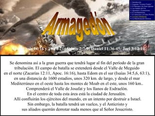 Armagedón Se denomina así a la gran guerra que tendrá lugar al fin del período de la gran  tribulación. El campo de batalla se extenderá desde el Valle de Meguido  en el norte (Zacarías 12:11, Apoc. 16:16), hasta Edom en el sur (Isaías 34:5,6, 63:1),  en una distancia de 1600 estadios, unos 320 km. de largo, y desde el mar  Mediterráneo en el oeste hasta los montes de Moab en el este, unos 160 km..  Comprenderá el Valle de Josafat y los llanos de Esdraelón.  En el centro de toda esta área está la ciudad de Jerusalén.  Allí confluirán los ejércitos del mundo, en un intento por destruir a Israel. Sin embargo, la batalla tendrá un vuelco, y el Anticristo y sus aliados querrán derrotar nada menos que al Señor Jesucristo. Apocalipsis 16:16 y 19:11-21; Salmo 2:7-9; Daniel 11:36-45; Joel 3:12-14 1- Introducción 2- Esquema “Eventos Finales” 3- El Mensaje a las Siete Iglesias 4- Las Señales del Fin 5- Apostasía y Ecumenismo 6- El Arrebatamiento 7- El Anticristo y el Falso Profeta 8-  La Gran Tribulación 9- La Manifestación Gloriosa 