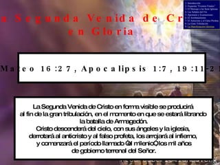 La Segunda Venida de Cristo en Gloria La Segunda Venida de Cristo en forma visible se producirá  al fin de la gran tribulación, en el momento en que se estará librando  la batalla de Armagedón. Cristo descenderá del cielo, con sus ángeles y la iglesia,  derrotará al anticristo y al falso profeta, los arrojará al infierno,  y comenzará el período llamado “el milenio”, los mil años de gobierno terrenal del Señor. Mateo 16:27, Apocalipsis 1:7, 19:11-21 1- Introducción 2- Esquema “Eventos Finales” 3- El Mensaje a las Siete Iglesias 4- Las Señales del Fin 5- Apostasía y Ecumenismo 6- El Arrebatamiento 7- El Anticristo y el Falso Profeta 8- La Gran Tribulación 9-  La Manifestación Gloriosa 