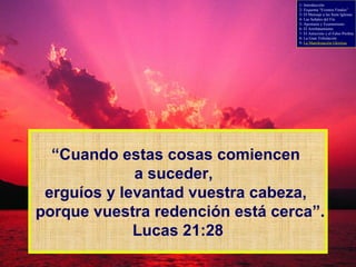 “ Cuando estas cosas comiencen  a suceder,  erguíos y levantad vuestra cabeza,  porque vuestra redención está cerca”. Lucas 21:28 1- Introducción 2- Esquema “Eventos Finales” 3- El Mensaje a las Siete Iglesias 4- Las Señales del Fin 5- Apostasía y Ecumenismo 6- El Arrebatamiento 7- El Anticristo y el Falso Profeta 8- La Gran Tribulación 9-  La Manifestación Gloriosa 