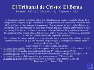 El Tribunal de Cristo: El Bema Romanos 14:10-12; 2ª Corintios 5:10; 1ª Corintios 3:10-15. En las grandes arenas olímpicas, había una silla elevada en la cual se sentaba el juez de la competencia. Después de que terminaban las competencias, los vencedores se reunían ante el “ bema ” para recibir sus premios o coronas. El  bema  no era un banco judicial donde se condenaba a las personas; era un lugar para premiar. De igual manera, el tribunal de Cristo no es un juicio; la vida cristiana es una carrera. Después de que la Iglesia haya terminado la carrera, el Señor juntará a todos los creyentes ante el  bema  con el propósito de examinar a cada uno y darle, o no darle, el premio merecido. En el tribunal de Cristo, todos los creyentes tendrán que presentarse ante su Señor y rendir cuentas de la manera en que han utilizado sus privilegios y sus responsabilidades desde el momento de su conversión. Los premios o “coronas” son los siguientes: La corona incorruptible : dada a quienes se oponen a la vieja naturaleza. 1ª Corintios 9:25-27.  La corona de gozo : dada a los ganadores de almas. 1ª Tesalonicenses 2:19-20.  La corona de vida : dada a quienes triunfan sobre la tentación. Santiago 1:2-3; Apoc. 2:10.  La corona de justicia : dada a aquellos que aman su venida. 2ª Timoteo 4:8.  La corona de gloria : dada a los predicadores y maestros fieles. Hechos 20:26-28;  2ª Timoteo 4:1-2; 1ª Pedro 5:2-4. 