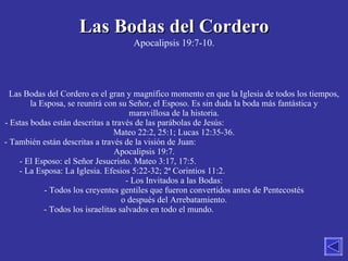 Las Bodas del Cordero Apocalipsis 19:7-10. Las Bodas del Cordero es el gran y magnífico momento en que la Iglesia de todos los tiempos, la Esposa, se reunirá con su Señor, el Esposo. Es sin duda la boda más fantástica y maravillosa de la historia. Estas bodas están descritas a través de las parábolas de Jesús:  Mateo 22:2, 25:1; Lucas 12:35-36. También están descritas a través de la visión de Juan:  Apocalipsis 19:7.  El Esposo: el Señor Jesucristo. Mateo 3:17, 17:5.  La Esposa: La Iglesia. Efesios 5:22-32; 2ª Corintios 11:2.  Los Invitados a las Bodas: Todos los creyentes gentiles que fueron convertidos antes de Pentecostés o después del Arrebatamiento. - Todos los israelitas salvados en todo el mundo.  