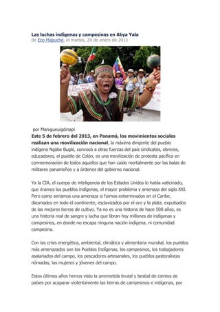 Las luchas indígenas y campesinas en Abya Yala
de Eco Mapuche, el martes, 29 de enero de 2013




 por Manigueuigdinapi
Este 5 de febrero del 2013, en Panamá, los movimientos sociales
realizan una movilización nacional, la máxima dirigente del pueblo
indígena Ngäbe Buglé, convocó a otras fuerzas del país sindicatos, obreros,
educadores, el pueblo de Colón, es una movilización de protesta pacífica en
conmemoración de todos aquellos que han caído mortalmente por las balas de
militares panameños y a órdenes del gobierno nacional.


Ya la CIA, el cuerpo de inteligencia de los Estados Unidos lo había vaticinado,
que éramos los pueblos indígenas, el mayor problema y amenaza del siglo XXI.
Pero como seriamos una amenaza si fuimos exterminados en el Caribe,
diezmados en todo el continente, esclavizados por el oro y la plata, expulsados
de las mejores tierras de cultivo. Ya no es una historia de hace 500 años, es
una historia real de sangre y lucha que libran hoy millones de indígenas y
campesinos, en donde no escapa ninguna nación indígena, ni comunidad
campesina.


Con las crisis energética, ambiental, climática y alimentaria mundial, los pueblos
más amenazados son los Pueblos Indígenas, los campesinos, los trabajadores
asalariados del campo, los pescadores artesanales, los pueblos pastoralistas
nómadas, las mujeres y jóvenes del campo.

Estos últimos años hemos visto la arremetida brutal y bestial de cientos de
países por acaparar violentamente las tierras de campesinos e indígenas, por
 