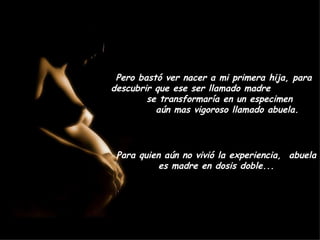 Pero bastó ver nacer a mi primera hija, para descubrir que ese ser llamado madre  se transformaría en un especimen  aún mas vigoroso llamado abuela. Para quien aún no vivió la experiencia,  abuela es madre en dosis doble... 