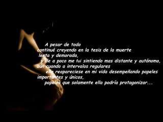 A pesar de todo
continué creyendo en la tesis de la muerte
 lenta y demorada,
  y de a poco me fuí sintiendo mas distante y autónomo,
aún cuando a intervalos regulares
    ella reapareciese en mi vida desempeñando papeles
importantes y únicos,
    papeles que solamente ella podría protagonizar...
 