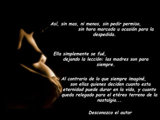 Así, sin mas, ni menos, sin pedir permiso,
             sin hora marcada u ocasión para la
                    despedida.



 Ella simplemente se fué,
      dejando la lección: las madres son para
                      siempre.


    Al contrario de lo que siempre imaginé,
        son ellas quienes deciden cuanto esta
     eternidad puede durar en la vida, y cuanto
    queda relegado para el etéreo terreno de la
                     nostalgia...

                 Desconozco el autor
 