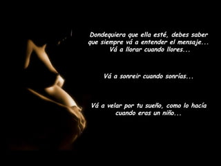 Dondequiera que ella esté, debes saber
que siempre vá a entender el mensaje...
       Vá a llorar cuando llores...



    Vá a sonreir cuando sonrías...



Vá a velar por tu sueño, como lo hacía
        cuando eras un niño...
 