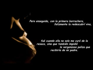 Pero enseguida, con la primera borrachera,
                   felizmente la redescubrí viva,




        fué cuando ella no solo me curó de la
     resaca, sino que también impidió
                        la vergonzosa paliza que
                recibiría de mi padre.
 