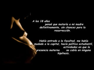 A los 18 años
          pensé que mataría a mi madre
      definitivamente, sin chances para la
                  resurrección.


    Había entrado a la facultad, me había
 mudado a la capital, hacía política estudiantil,
                        actividades en que la
  presencia materna       no cabía en ninguna
                   hipótesis.
 