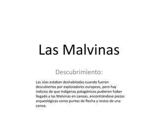 Las Malvinas
           Descubrimiento:
Las islas estaban deshabitadas cuando fueron
descubiertas por exploradores europeos, pero hay
indicios de que indígenas patagónicos pudieron haber
llegado a las Malvinas en canoas, encontrándose piezas
arqueológicas como puntas de flecha y restos de una
canoa.
 