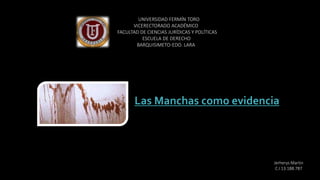 Las Manchas como evidencia
UNIVERSIDAD FERMÍN TORO
VICERECTORADO ACADÉMICO
FACULTAD DE CIENCIAS JURÍDICAS Y POLÍTICAS
ESCUELA DE DERECHO
BARQUISIMETO-EDO. LARA
Jerherys Martin
C.I 13.188.787
 