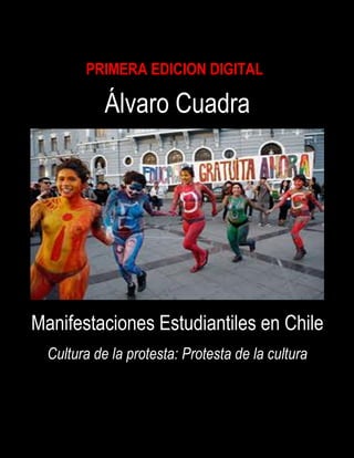 VARO CUADR




                       PRIMERA EDICION DIGITAL
             AlALVARO CUADRA
                               Álvaro Cuadra




         Manifestaciones Estudiantiles en Chile
             Cultura de la protesta: Protesta de la cultura



                                   1
 
