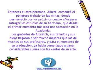 Entonces el otro hermano, Albert, comenzó el 
peligroso trabajo en las minas, donde 
permaneció por los próximos cuatro años para 
sufragar los estudios de su hermano, que desde 
el primer momento fue toda una sensación en la 
Academia. 
Los grabados de Albretch, sus tallados y sus 
óleos llegaron a ser mucho mejores que los de 
muchos de sus profesores, y para el momento de 
su graduación, ya había comenzado a ganar 
considerables sumas con las ventas de su arte. 
 