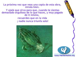 La próxima vez que veas una copia de esta obra, 
mírala bien. 
Y ojalá que sirva para que, cuando te sientas 
demasiado orgulloso de lo que haces, y muy pagado 
de ti mismo, 
recuerdes que en la vida 
¡ nadie nunca triunfa solo! 
