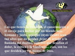 Los que tienen la voluntad, el conocimiento y
el coraje para luchar por un mundo mas
humano y justo, aquellos cuyos ideales sean
tan altos que no puedan dejar de acudir a la
llamada del destino, aquellos que desafían el
dolor, la critica y la blasfemia... esos, son los
que deciden ser las manos de Dios.
 