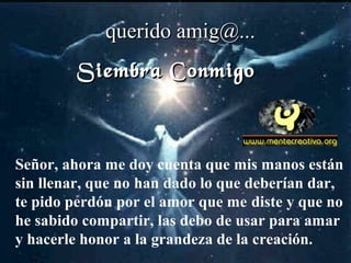 Señor, ahora me doy cuenta que mis manos están
sin llenar, que no han dado lo que deberían dar,
te pido perdón por el amor que me diste y que no
he sabido compartir, las debo de usar para amar
y hacerle honor a la grandeza de la creación.
querido amig@...querido amig@...
Siembra ConmigoSiembra Conmigo
 