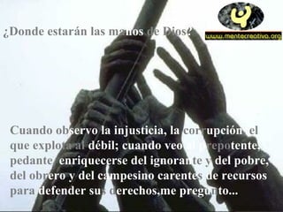 Cuando observo la injusticia, la corrupción, el
que explota al débil; cuando veo al prepotente,
pedante, enriquecerse del ignorante y del pobre,
del obrero y del campesino carentes de recursos
para defender sus derechos,me pregunto...
¿Donde estarán las manos de Dios?
 
