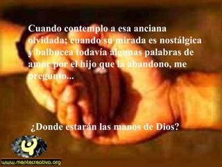 Cuando contemplo a esa anciana
olvidada; cuando su mirada es nostálgica
y balbucea todavía algunas palabras de
amor por el hijo que la abandono, me
pregunto...
¿Donde estarán las manos de Dios?
 