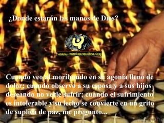 Cuando veo al moribundo en su agonía lleno de
dolor; cuando observo a su esposa y a sus hijos
deseando no verle sufrir; cuando el sufrimiento
es intolerable y su lecho se convierte en un grito
de suplica de paz, me pregunto...
¿Donde estarán las manos de Dios?
 