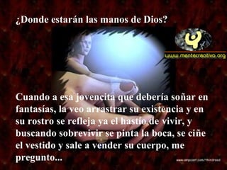 Cuando a esa jovencita que debería soñar en
fantasías, la veo arrastrar su existencia y en
su rostro se refleja ya el hastío de vivir, y
buscando sobrevivir se pinta la boca, se ciñe
el vestido y sale a vender su cuerpo, me
pregunto...
¿Donde estarán las manos de Dios?
 
