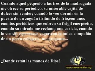 Cuando aquel pequeño a las tres de la madrugada
me ofrece su periódico, su miserable cajita de
dulces sin vender; cuando lo veo dormir en la
puerta de un zaguán tiritando de frío,con unos
cuantos periódicos que cubren su frágil cuerpecito,
cuando su mirada me reclama una caricia, cuando
lo veo sin esperanzas vagar con la única compañía
de un perro callejero, me pregunto...
¿Donde están las manos de Dios?
 