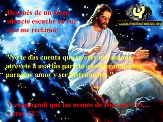 Después de un largo
silencio escuche su voz
que me reclamó:
"No te das cuenta que tu eres mis manos,
atrévete a usarlas para lo que fueron hechas:
para dar amor y ser instrumento."
Y comprendí que las manos de Dios soy YO,...
y eres TU!
 